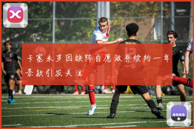 卡塞米罗因缺阵自愿放弃续约一年条款引发关注