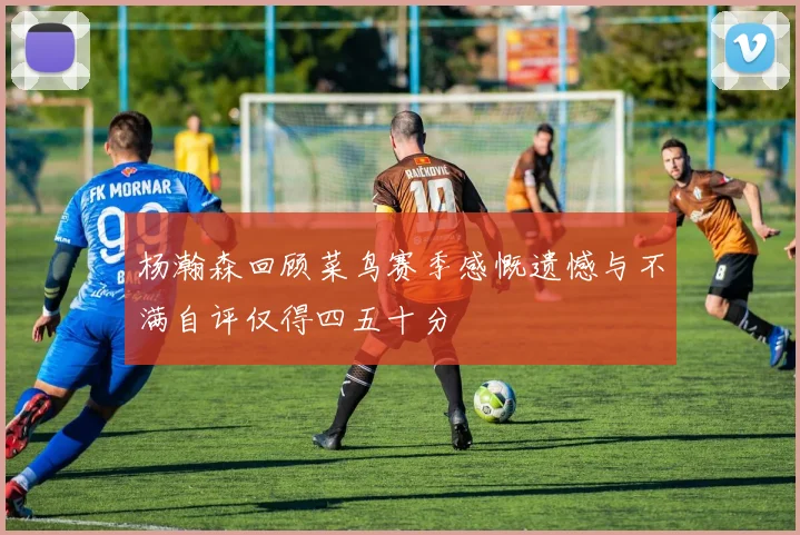 杨瀚森回顾菜鸟赛季感慨遗憾与不满自评仅得四五十分