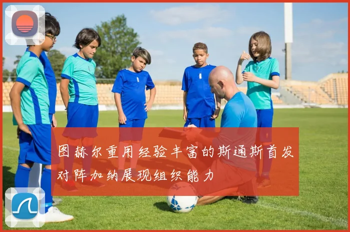 图赫尔重用经验丰富的斯通斯首发对阵加纳展现组织能力
