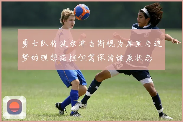 勇士队将波尔津吉斯视为库里与追梦的理想搭档但需保持健康状态