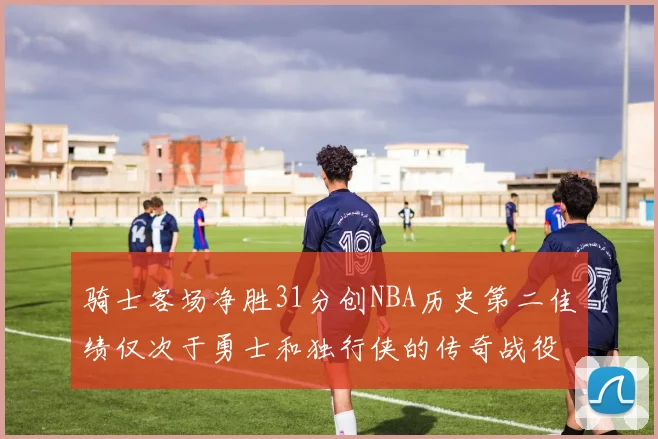 骑士客场净胜31分创NBA历史第二佳绩仅次于勇士和独行侠的传奇战役
