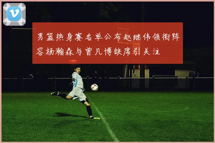 男篮热身赛名单公布赵继伟领衔阵容杨瀚森与曾凡博缺席引关注