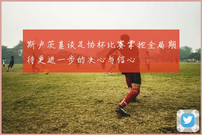 斯卢茨基谈足协杯比赛掌控全局期待更进一步的决心与信心