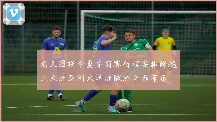尤文图斯今夏季前赛行程安排跨越三大洲亚洲大洋洲欧洲全面布局
