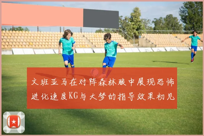 文班亚马在对阵森林狼中展现恐怖进化速度KG与大梦的指导效果初见成效