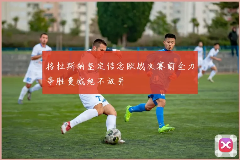 格拉斯纳坚定信念欧战决赛前全力争胜曼城绝不放弃