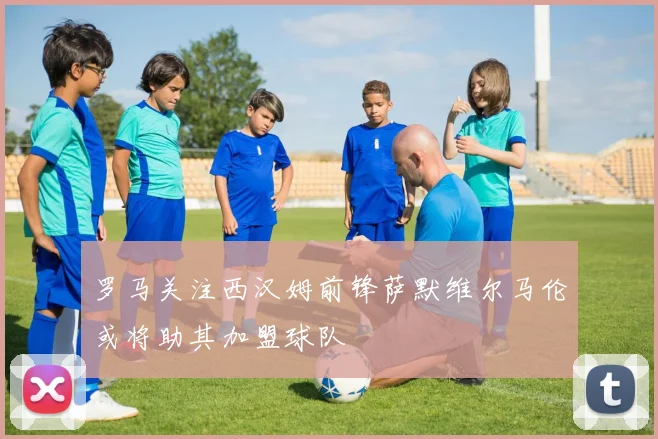 罗马关注西汉姆前锋萨默维尔马伦或将助其加盟球队