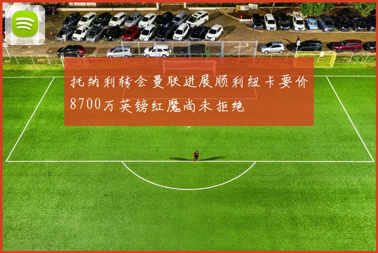 托纳利转会曼联进展顺利纽卡要价8700万英镑红魔尚未拒绝