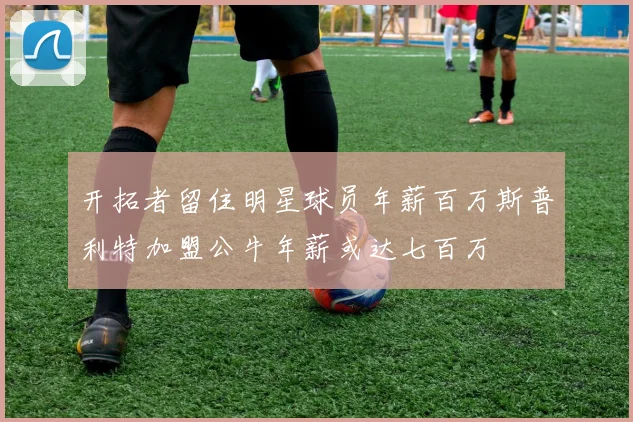 开拓者留住明星球员年薪百万斯普利特加盟公牛年薪或达七百万