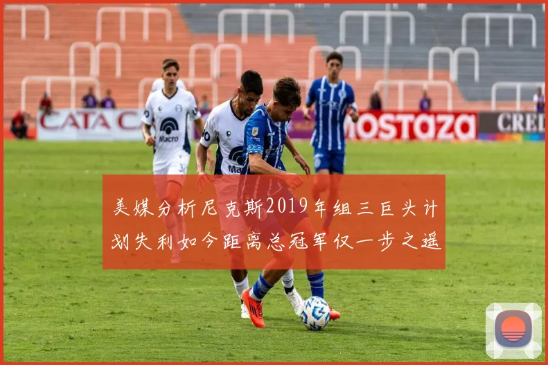 美媒分析尼克斯2019年组三巨头计划失利如今距离总冠军仅一步之遥