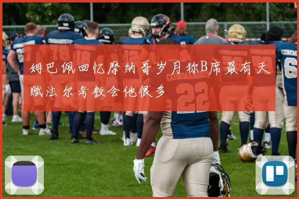 姆巴佩回忆摩纳哥岁月称B席最有天赋法尔考教会他很多