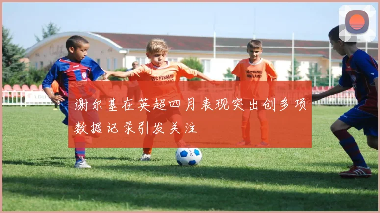 谢尔基在英超四月表现突出创多项数据记录引发关注