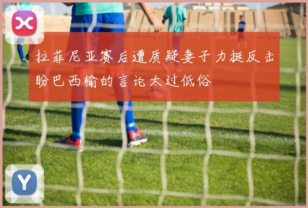 拉菲尼亚赛后遭质疑妻子力挺反击盼巴西输的言论太过低俗