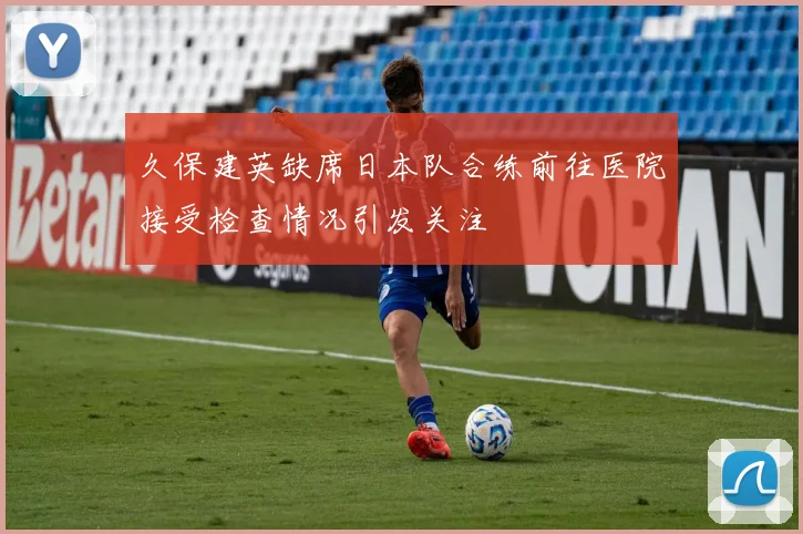 久保建英缺席日本队合练前往医院接受检查情况引发关注