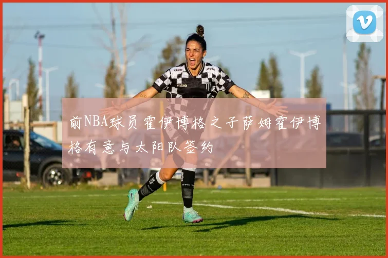 前NBA球员霍伊博格之子萨姆霍伊博格有意与太阳队签约