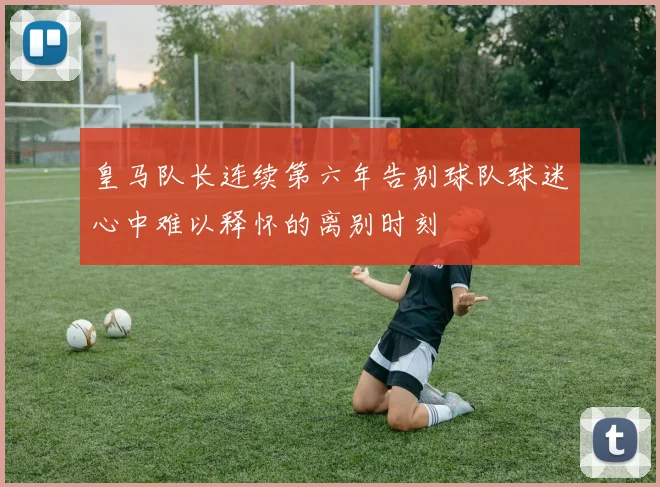 皇马队长连续第六年告别球队球迷心中难以释怀的离别时刻