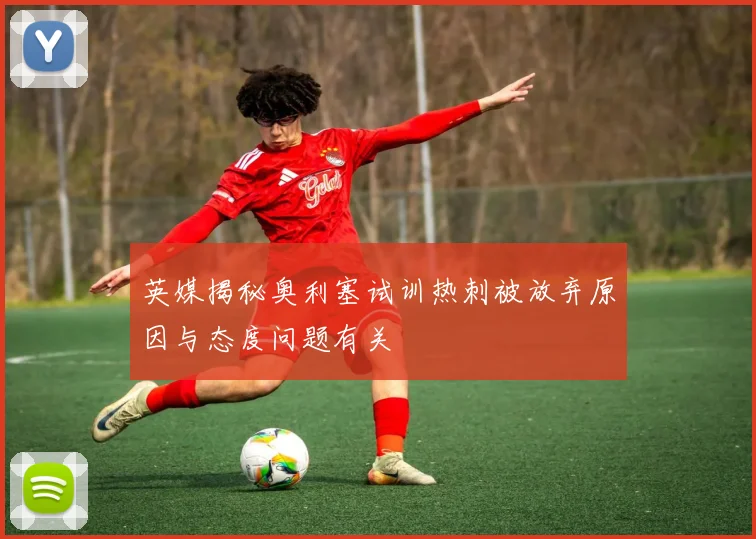 英媒揭秘奥利塞试训热刺被放弃原因与态度问题有关