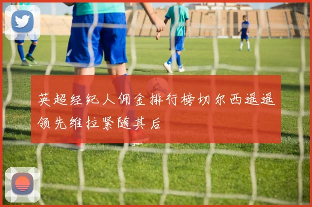 英超经纪人佣金排行榜切尔西遥遥领先维拉紧随其后