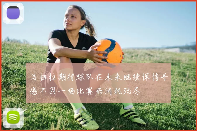 马祖拉期待球队在未来继续保持手感不因一场比赛而消耗殆尽