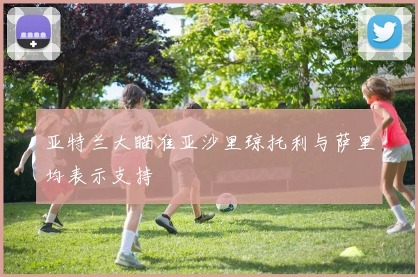 亚特兰大瞄准亚沙里琼托利与萨里均表示支持
