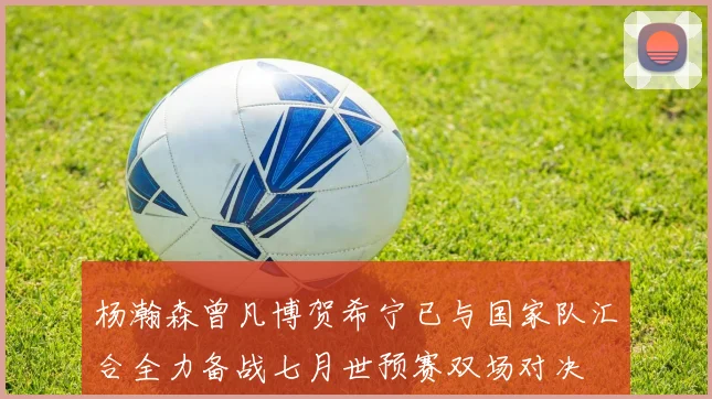 杨瀚森曾凡博贺希宁已与国家队汇合全力备战七月世预赛双场对决