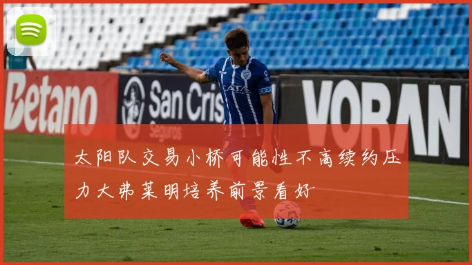 太阳队交易小桥可能性不高续约压力大弗莱明培养前景看好