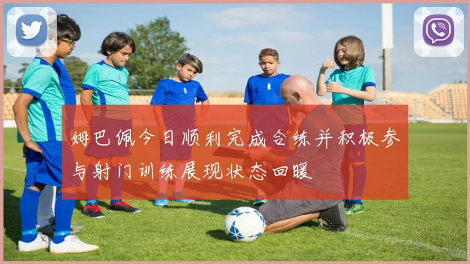 姆巴佩今日顺利完成合练并积极参与射门训练展现状态回暖